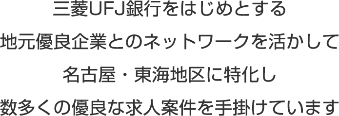 三菱UFJ銀行をはじめとする地元優良企業とのネットワークを活かして、名古屋・東海地区に特化し数多くの優良な求人案件を手掛けています