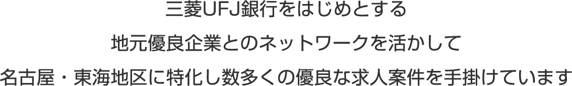 三菱UFJ銀行をはじめとする地元優良企業とのネットワークを活かして、名古屋・東海地区に特化し数多くの優良な求人案件を手掛けています